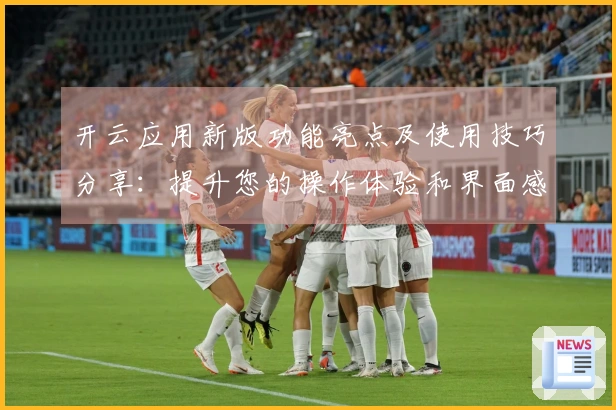 开云应用新版功能亮点及使用技巧分享：提升您的操作体验和界面感受！